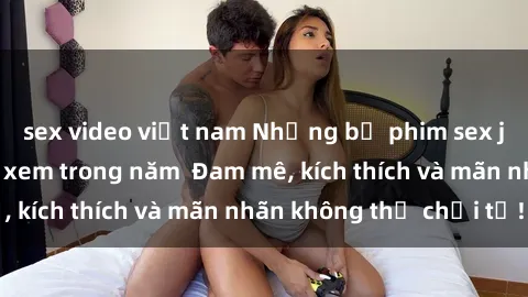 sex video việt nam Những bộ phim sex jav đỉnh cao phải xem trong năm  Đam mê, kích thích và mãn nhãn không thể chối từ!