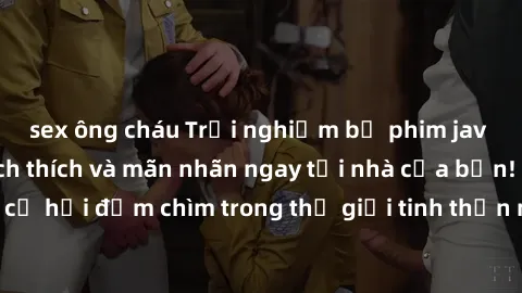 sex ông cháu Trải nghiệm bộ phim jav không che đầy kích thích và mãn nhãn ngay tại nhà của bạn! Đừng bỏ lỡ cơ hội đắm chìm trong thế giới tinh thần mới mẻ mà bộ phim này mang đến!