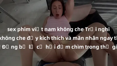 sex phim việt nam không che Trải nghiệm bộ phim jav không che đầy kích thích và mãn nhãn ngay tại nhà của bạn! Đừng bỏ lỡ cơ hội đắm chìm trong thế giới tinh thần mới mẻ mà bộ phim này mang đến!