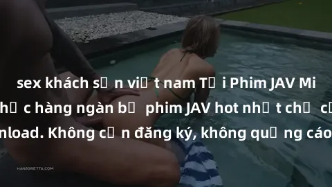 sex khách sạn việt nam Tải Phim JAV Miễn Phí - Thưởng thức hàng ngàn bộ phim JAV hot nhất chỉ cần click download. Không cần đăng ký, không quảng cáo - Dễ dàng tải về và xem online!