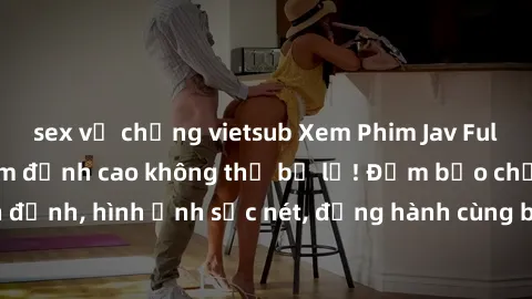 sex vợ chồng vietsub Xem Phim Jav Full HD: Những bộ phim đỉnh cao không thể bỏ lỡ! Đảm bảo chất lượng ổn định, hình ảnh sắc nét, đồng hành cùng bạn trong những giây phút thư giãn!