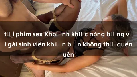tải phim sex Khoảnh khắc nóng bỏng với gái sinh viên khiến bạn không thể quên