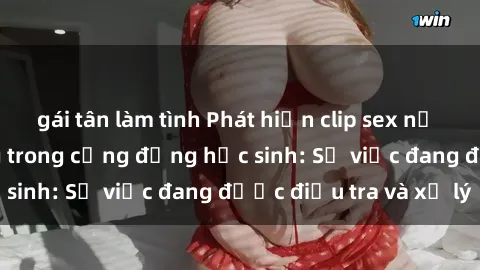 gái tân làm tình Phát hiện clip sex nữ sinh gây chấn động trong cộng đồng học sinh: Sự việc đang được điều tra và xử lý