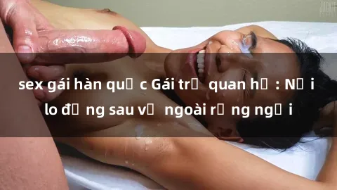 sex gái hàn quốc Gái trẻ quan hệ: Nỗi lo đằng sau vẻ ngoài rạng ngời