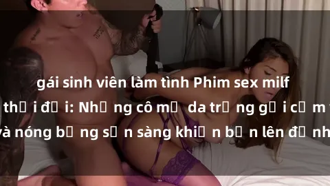 gái sinh viên làm tình Phim sex milf hấp dẫn nhất mọi thời đại: Những cô mẹ da trắng gợi cảm và nóng bỏng sẵn sàng khiến bạn lên đỉnh chỉ trong chớp mắt!