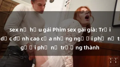 sex nữ hầu gái Phim sex gái già: Trải nghiệm tình dục đỉnh cao của những người phụ nữ trưởng thành