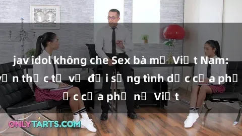 jav idol không che Sex bà mẹ Việt Nam: Câu chuyện thực tế về đời sống tình dục của phụ nữ Việt