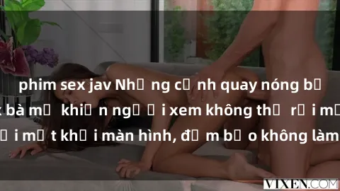 phim sex jav Những cảnh quay nóng bỏng trong phim sex bà mẹ khiến người xem không thể rời mắt khỏi màn hình, đảm bảo không làm bạn thất vọng!