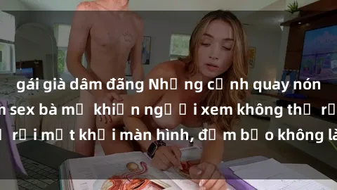 gái già dâm đãng Những cảnh quay nóng bỏng trong phim sex bà mẹ khiến người xem không thể rời mắt khỏi màn hình, đảm bảo không làm bạn thất vọng!