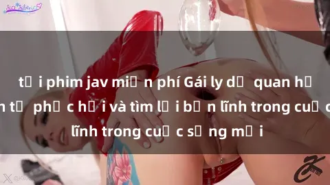tải phim jav miễn phí Gái ly dị quan hệ: Hành trình tự phục hồi và tìm lại bản lĩnh trong cuộc sống mới