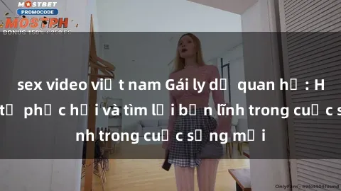 sex video việt nam Gái ly dị quan hệ: Hành trình tự phục hồi và tìm lại bản lĩnh trong cuộc sống mới