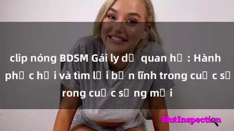 clip nóng BDSM Gái ly dị quan hệ: Hành trình tự phục hồi và tìm lại bản lĩnh trong cuộc sống mới