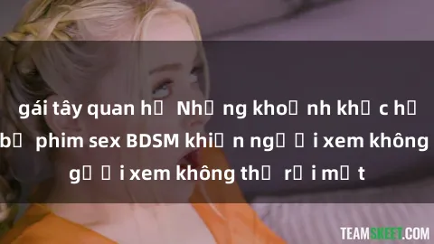 gái tây quan hệ Những khoảnh khắc hấp dẫn trong bộ phim sex BDSM khiến người xem không thể rời mắt