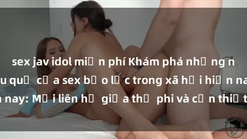 sex jav idol miễn phí Khám phá những nguyên nhân và hậu quả của sex bạo lực trong xã hội hiện nay: Mối liên hệ giữa thị phi và cần thiết phải ngăn chặn.
