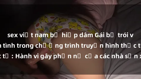 sex việt nam bị hiếp dâm Gái bị trói và bị ép buộc làm tình trong chương trình truyền hình thực tế: Hành vi gây phẫn nộ của các nhà sản xuất và người xem.