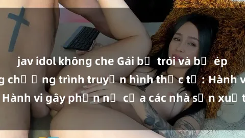 jav idol không che Gái bị trói và bị ép buộc làm tình trong chương trình truyền hình thực tế: Hành vi gây phẫn nộ của các nhà sản xuất và người xem.