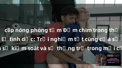 clip nóng phòng tắm Đắm chìm trong thế giới phim sex nô lệ tình dục: Trải nghiệm tột cùng của sự kiểm soát và sự thống trị trong mỗi cảnh quay mãnh liệt