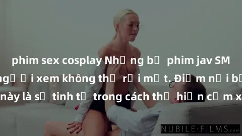 phim sex cosplay Những bộ phim jav SM không che khiến người xem không thể rời mắt. Điểm nổi bật của thể loại này là sự tinh tế trong cách thể hiện cảm xúc và sự hấp dẫn của những cảnh quay.