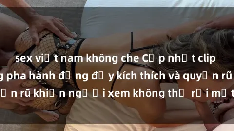 sex việt nam không che Cập nhật clip nóng BDSM: Những pha hành động đầy kích thích và quyến rũ khiến người xem không thể rời mắt. Đừng bỏ lỡ!