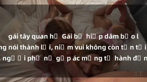 gái tây quan hệ Gái bị hiếp dâm bạo lực: Nỗi đau không nói thành lời, niềm vui không còn tồn tại, người phụ nữ gặp ác mộng từ hành động độc ác của kẻ xấu.