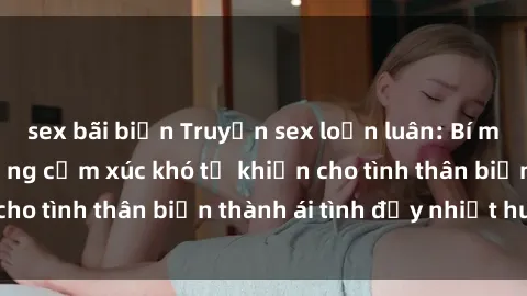 sex bãi biển Truyện sex loạn luân: Bí mật gia đình và những cảm xúc khó tả khiến cho tình thân biến thành ái tình đầy nhiệt huyết