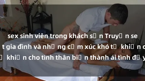 sex sinh viên trong khách sạn Truyện sex loạn luân: Bí mật gia đình và những cảm xúc khó tả khiến cho tình thân biến thành ái tình đầy nhiệt huyết