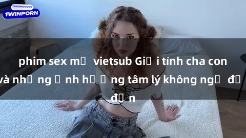 phim sex mỹ vietsub Giới tính cha con và những ảnh hưởng tâm lý không ngờ đến