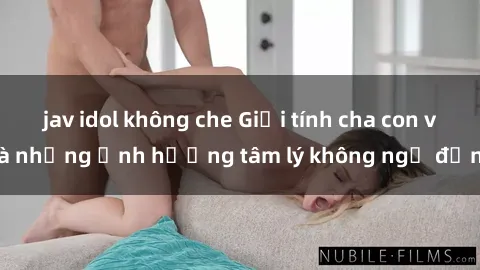 jav idol không che Giới tính cha con và những ảnh hưởng tâm lý không ngờ đến