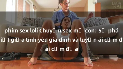 phim sex loli Chuyện sex mẹ con: Sự phân biệt giữa tình yêu gia đình và luyến ái cấm địa