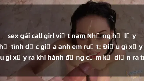 sex gái call girl việt nam Những hệ lụy của việc có quan hệ tình dục giữa anh em ruột: Điều gì xảy ra khi hành động cấm kỵ diễn ra trong gia đình?