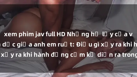xem phim jav full HD Những hệ lụy của việc có quan hệ tình dục giữa anh em ruột: Điều gì xảy ra khi hành động cấm kỵ diễn ra trong gia đình?