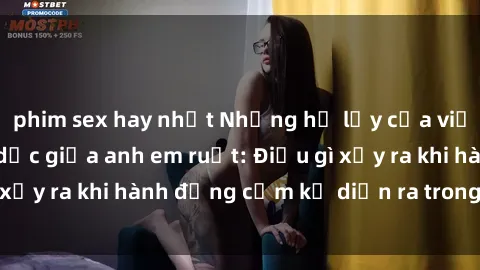 phim sex hay nhất Những hệ lụy của việc có quan hệ tình dục giữa anh em ruột: Điều gì xảy ra khi hành động cấm kỵ diễn ra trong gia đình?