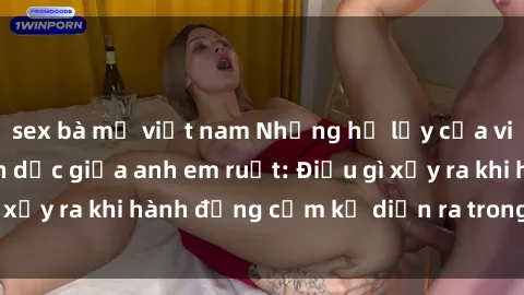 sex bà mẹ việt nam Những hệ lụy của việc có quan hệ tình dục giữa anh em ruột: Điều gì xảy ra khi hành động cấm kỵ diễn ra trong gia đình?