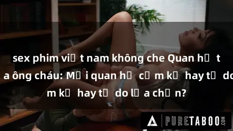sex phim việt nam không che Quan hệ tình dục giữa ông cháu: Mối quan hệ cấm kỵ hay tự do lựa chọn?