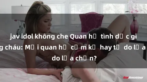 jav idol không che Quan hệ tình dục giữa ông cháu: Mối quan hệ cấm kỵ hay tự do lựa chọn?