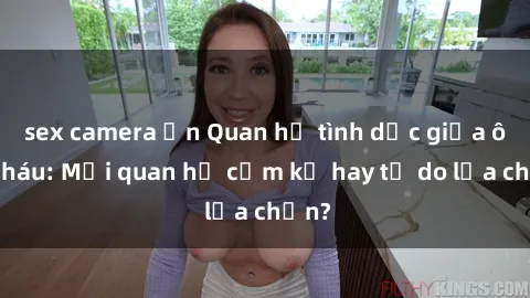 sex camera ẩn Quan hệ tình dục giữa ông cháu: Mối quan hệ cấm kỵ hay tự do lựa chọn?