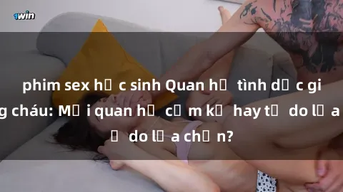 phim sex học sinh Quan hệ tình dục giữa ông cháu: Mối quan hệ cấm kỵ hay tự do lựa chọn?
