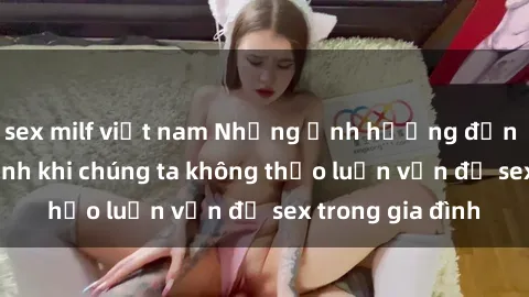 sex milf việt nam Những ảnh hưởng đến tình cảm gia đình khi chúng ta không thảo luận vấn đề sex trong gia đình