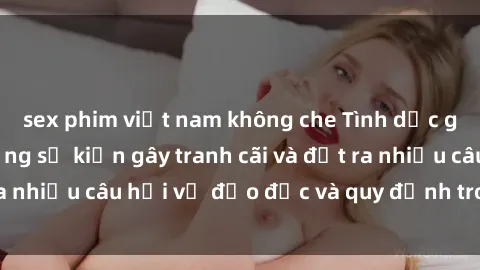 sex phim việt nam không che Tình dục giữa họ hàng: Những sự kiện gây tranh cãi và đặt ra nhiều câu hỏi về đạo đức và quy định trong xã hội.