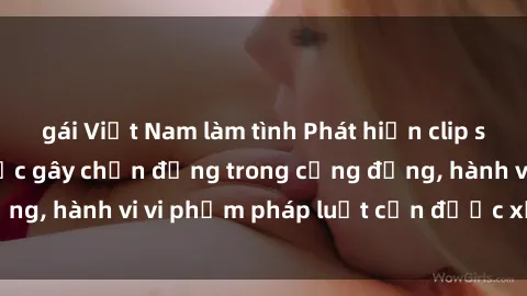 gái Việt Nam làm tình Phát hiện clip sex quay lén: Sự việc gây chấn động trong cộng đồng, hành vi vi phạm pháp luật cần được xử lý nghiêm