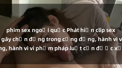 phim sex ngoại quốc Phát hiện clip sex quay lén: Sự việc gây chấn động trong cộng đồng, hành vi vi phạm pháp luật cần được xử lý nghiêm