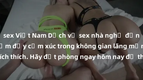 sex Việt Nam Dịch vụ sex nhà nghỉ đẳng cấp: Trải nghiệm đầy cảm xúc trong không gian lãng mạn, đầy kích thích. Hãy đặt phòng ngay hôm nay để thỏa mãn khát khao của bạn!