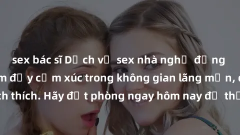 sex bác sĩ Dịch vụ sex nhà nghỉ đẳng cấp: Trải nghiệm đầy cảm xúc trong không gian lãng mạn, đầy kích thích. Hãy đặt phòng ngay hôm nay để thỏa mãn khát khao của bạn!