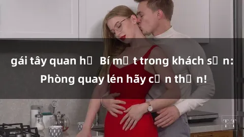 gái tây quan hệ Bí mật trong khách sạn: Phòng quay lén hãy cẩn thận!