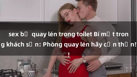 sex bị quay lén trong toilet Bí mật trong khách sạn: Phòng quay lén hãy cẩn thận!