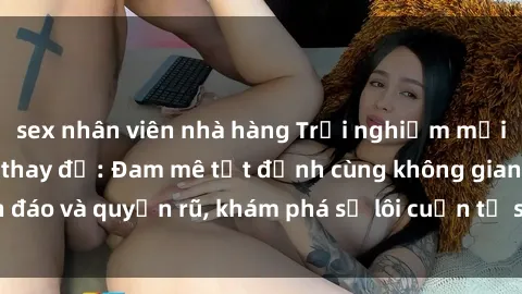 sex nhân viên nhà hàng Trải nghiệm mới lạ với sex phòng thay đồ: Đam mê tột đỉnh cùng không gian kín đáo và quyến rũ, khám phá sự lôi cuốn từ sự hấp dẫn của nơi này.