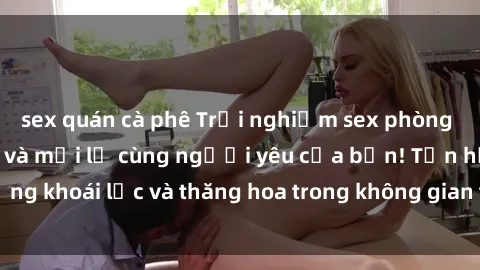 sex quán cà phê Trải nghiệm sex phòng tắm đầy kích thích và mới lạ cùng người yêu của bạn! Tận hưởng khoái lạc và thăng hoa trong không gian tắm ấm áp và gợi cảm.