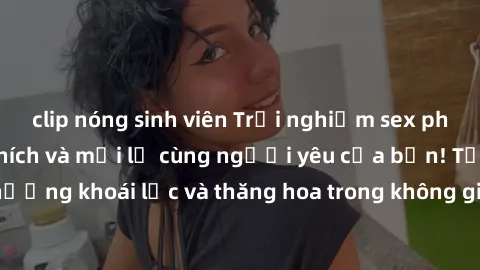 clip nóng sinh viên Trải nghiệm sex phòng tắm đầy kích thích và mới lạ cùng người yêu của bạn! Tận hưởng khoái lạc và thăng hoa trong không gian tắm ấm áp và gợi cảm.