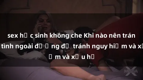 sex học sinh không che Khi nào nên tránh làm tình ngoài đường để tránh nguy hiểm và xấu hổ