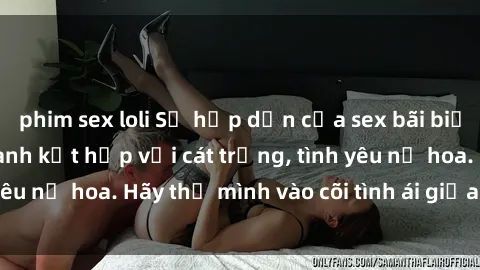 phim sex loli Sự hấp dẫn của sex bãi biển: Khi sóng biển xanh kết hợp với cát trắng, tình yêu nở hoa. Hãy thả mình vào cõi tình ái giữa sóng biển!